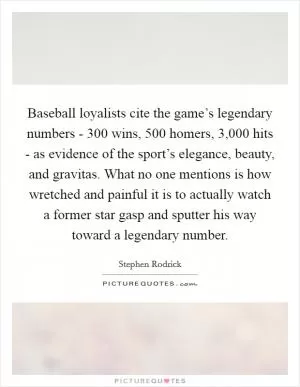 Baseball loyalists cite the game’s legendary numbers - 300 wins, 500 homers, 3,000 hits - as evidence of the sport’s elegance, beauty, and gravitas. What no one mentions is how wretched and painful it is to actually watch a former star gasp and sputter his way toward a legendary number Picture Quote #1