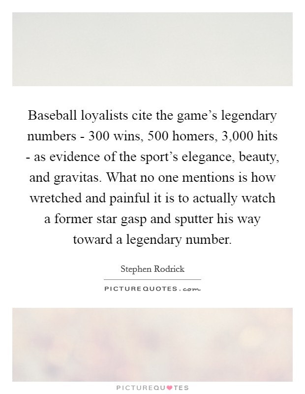 Baseball loyalists cite the game's legendary numbers - 300 wins, 500 homers, 3,000 hits - as evidence of the sport's elegance, beauty, and gravitas. What no one mentions is how wretched and painful it is to actually watch a former star gasp and sputter his way toward a legendary number. Picture Quote #1