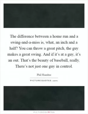 The difference between a home run and a swing-and-a-miss is, what, an inch and a half? You can throw a great pitch, the guy makes a great swing. And if it’s at a guy, it’s an out. That’s the beauty of baseball, really. There’s not just one guy in control Picture Quote #1