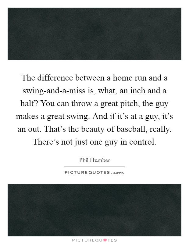 The difference between a home run and a swing-and-a-miss is, what, an inch and a half? You can throw a great pitch, the guy makes a great swing. And if it's at a guy, it's an out. That's the beauty of baseball, really. There's not just one guy in control. Picture Quote #1