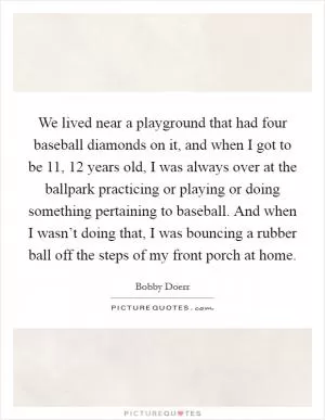 We lived near a playground that had four baseball diamonds on it, and when I got to be 11, 12 years old, I was always over at the ballpark practicing or playing or doing something pertaining to baseball. And when I wasn’t doing that, I was bouncing a rubber ball off the steps of my front porch at home Picture Quote #1