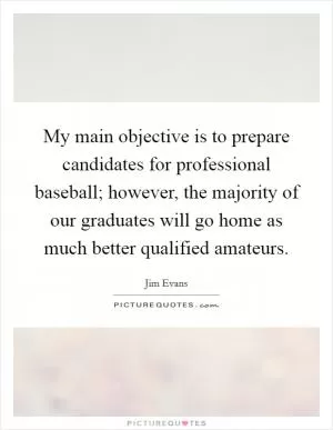 My main objective is to prepare candidates for professional baseball; however, the majority of our graduates will go home as much better qualified amateurs Picture Quote #1