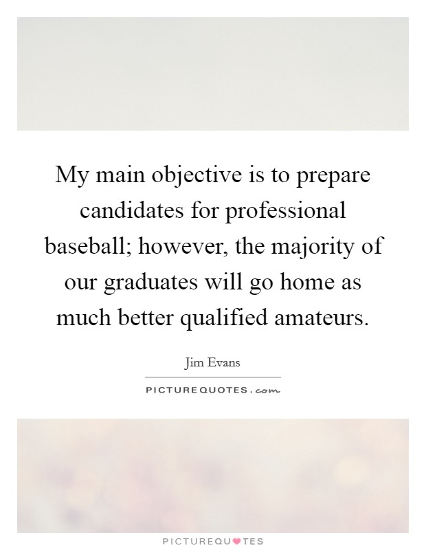My main objective is to prepare candidates for professional baseball; however, the majority of our graduates will go home as much better qualified amateurs. Picture Quote #1