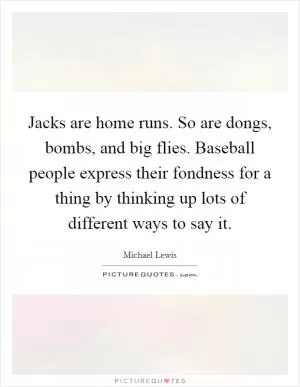 Jacks are home runs. So are dongs, bombs, and big flies. Baseball people express their fondness for a thing by thinking up lots of different ways to say it Picture Quote #1