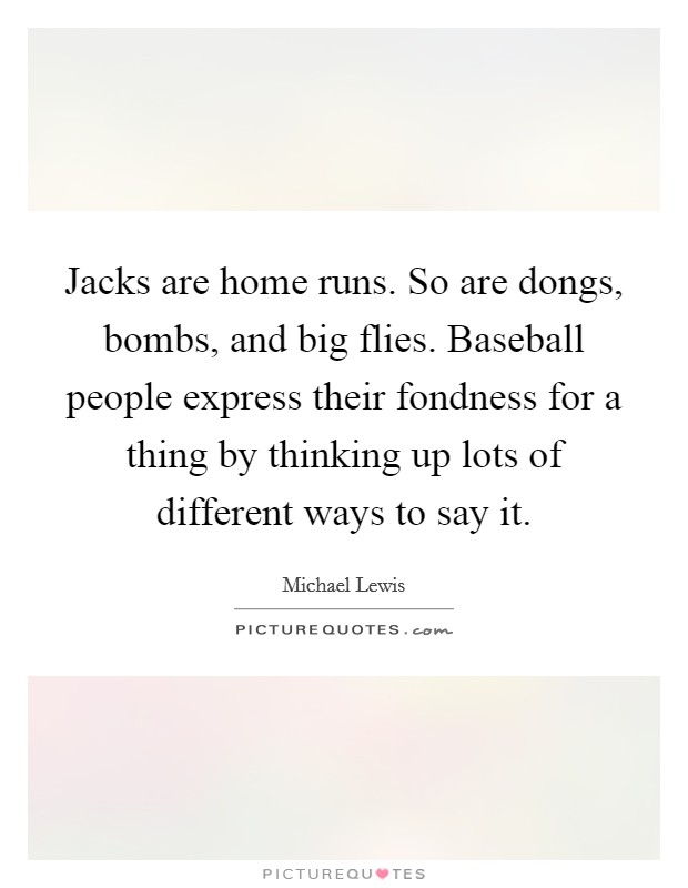Jacks are home runs. So are dongs, bombs, and big flies. Baseball people express their fondness for a thing by thinking up lots of different ways to say it. Picture Quote #1