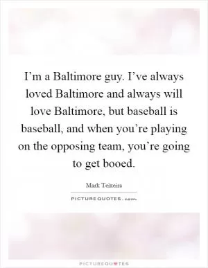 I’m a Baltimore guy. I’ve always loved Baltimore and always will love Baltimore, but baseball is baseball, and when you’re playing on the opposing team, you’re going to get booed Picture Quote #1