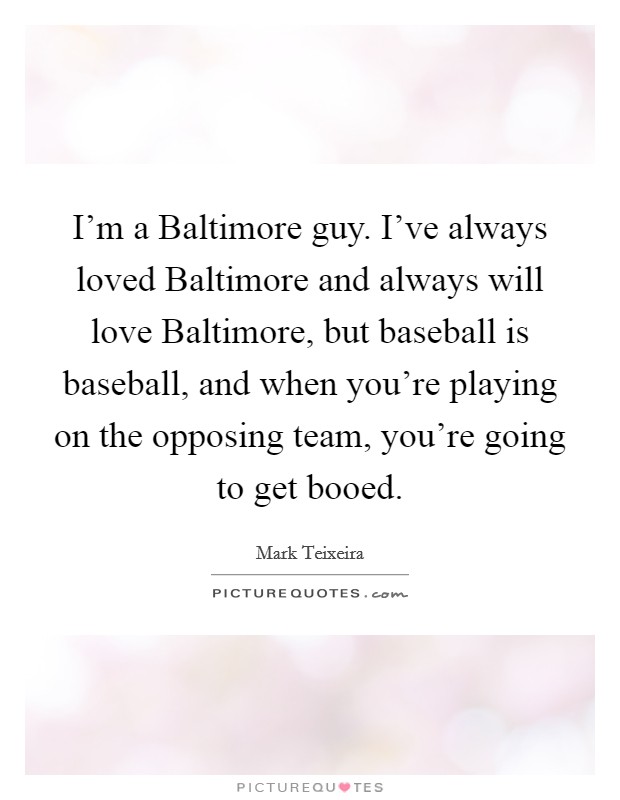 I'm a Baltimore guy. I've always loved Baltimore and always will love Baltimore, but baseball is baseball, and when you're playing on the opposing team, you're going to get booed. Picture Quote #1