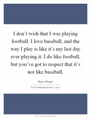 I don’t wish that I was playing football. I love baseball, and the way I play is like it’s my last day ever playing it. I do like football, but you’ve got to respect that it’s not like baseball Picture Quote #1