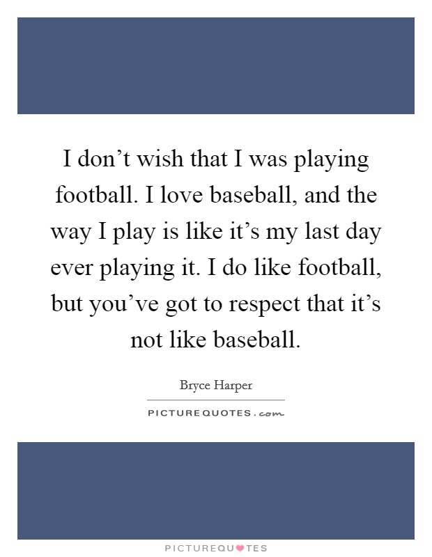 I don't wish that I was playing football. I love baseball, and the way I play is like it's my last day ever playing it. I do like football, but you've got to respect that it's not like baseball. Picture Quote #1