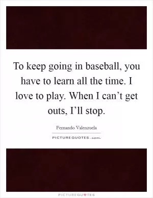 To keep going in baseball, you have to learn all the time. I love to play. When I can’t get outs, I’ll stop Picture Quote #1