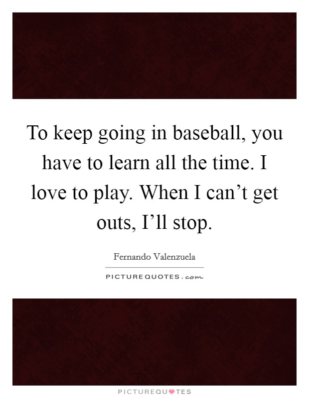 To keep going in baseball, you have to learn all the time. I love to play. When I can't get outs, I'll stop. Picture Quote #1