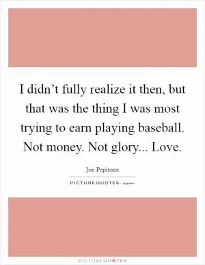 I didn’t fully realize it then, but that was the thing I was most trying to earn playing baseball. Not money. Not glory... Love Picture Quote #1