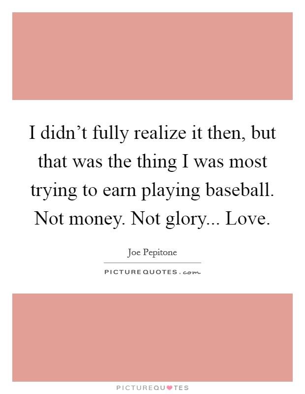I didn't fully realize it then, but that was the thing I was most trying to earn playing baseball. Not money. Not glory... Love. Picture Quote #1
