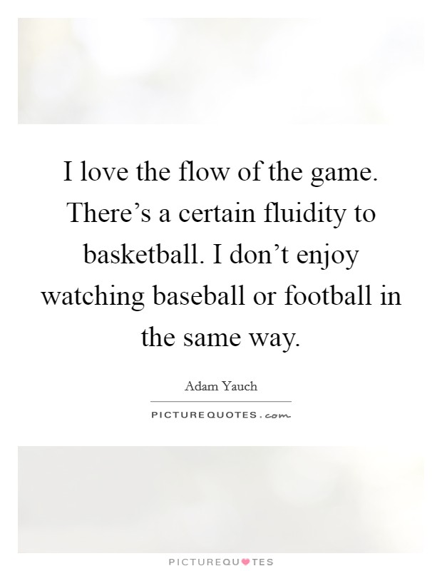 I love the flow of the game. There's a certain fluidity to basketball. I don't enjoy watching baseball or football in the same way. Picture Quote #1