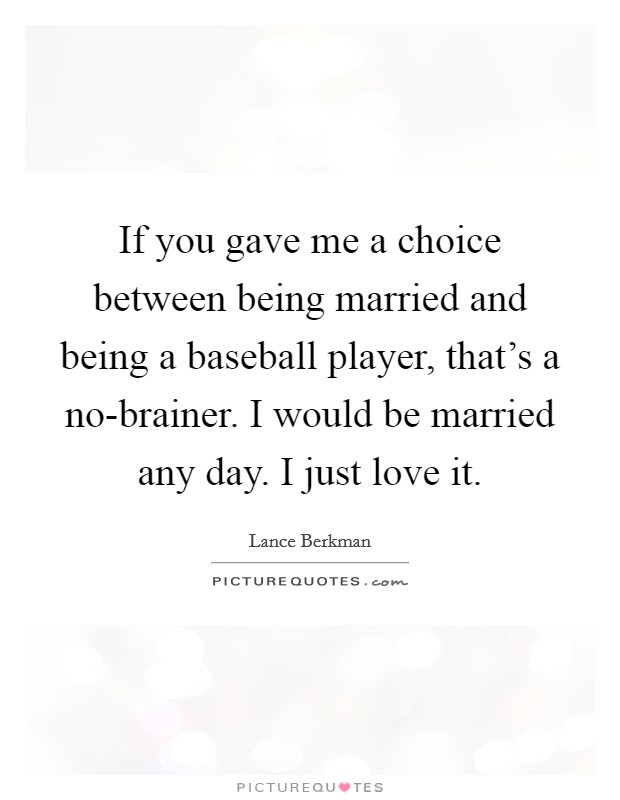 If you gave me a choice between being married and being a baseball player, that's a no-brainer. I would be married any day. I just love it. Picture Quote #1