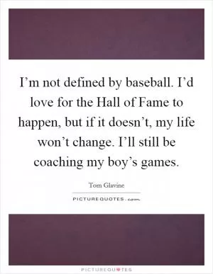 I’m not defined by baseball. I’d love for the Hall of Fame to happen, but if it doesn’t, my life won’t change. I’ll still be coaching my boy’s games Picture Quote #1