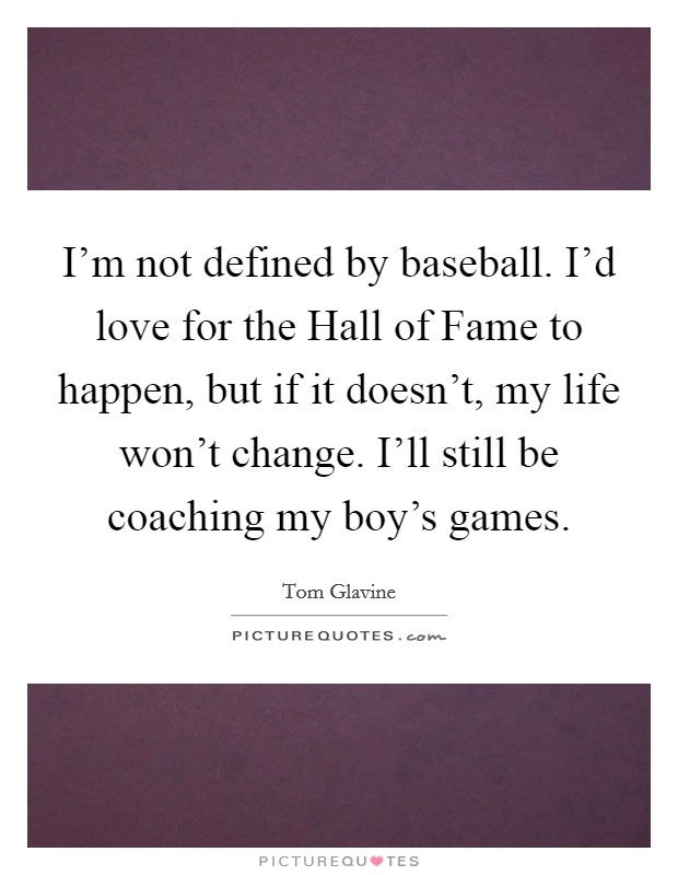 I'm not defined by baseball. I'd love for the Hall of Fame to happen, but if it doesn't, my life won't change. I'll still be coaching my boy's games. Picture Quote #1