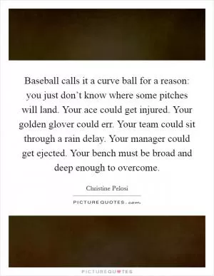Baseball calls it a curve ball for a reason: you just don’t know where some pitches will land. Your ace could get injured. Your golden glover could err. Your team could sit through a rain delay. Your manager could get ejected. Your bench must be broad and deep enough to overcome Picture Quote #1