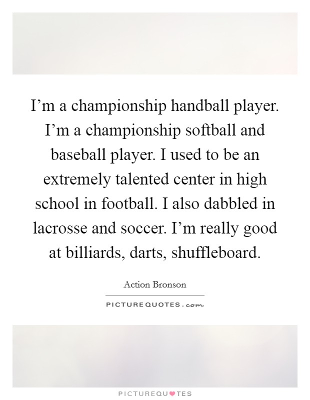 I'm a championship handball player. I'm a championship softball and baseball player. I used to be an extremely talented center in high school in football. I also dabbled in lacrosse and soccer. I'm really good at billiards, darts, shuffleboard. Picture Quote #1