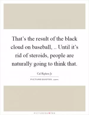 That’s the result of the black cloud on baseball, .. Until it’s rid of steroids, people are naturally going to think that Picture Quote #1
