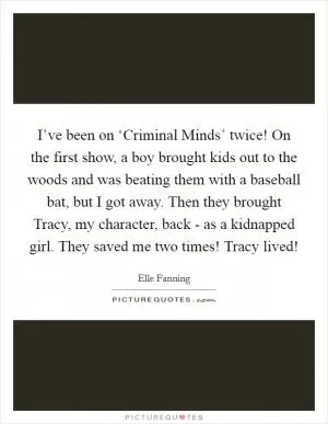 I’ve been on ‘Criminal Minds’ twice! On the first show, a boy brought kids out to the woods and was beating them with a baseball bat, but I got away. Then they brought Tracy, my character, back - as a kidnapped girl. They saved me two times! Tracy lived! Picture Quote #1