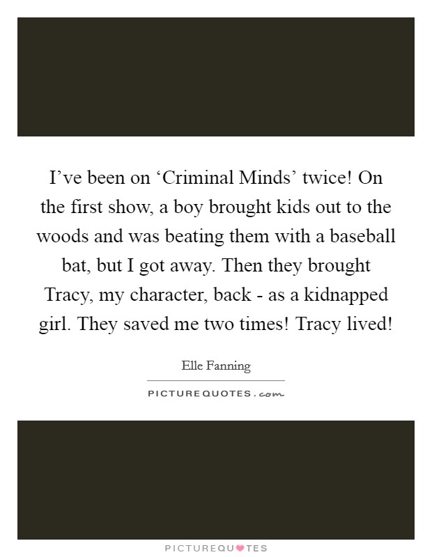 I've been on ‘Criminal Minds' twice! On the first show, a boy brought kids out to the woods and was beating them with a baseball bat, but I got away. Then they brought Tracy, my character, back - as a kidnapped girl. They saved me two times! Tracy lived! Picture Quote #1