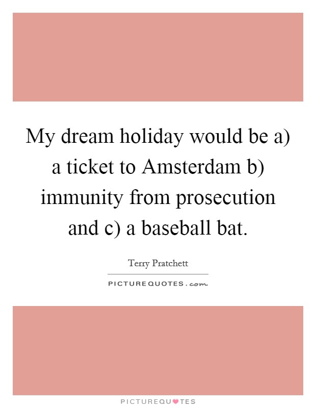 My dream holiday would be a) a ticket to Amsterdam b) immunity from prosecution and c) a baseball bat. Picture Quote #1
