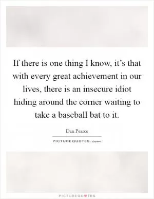If there is one thing I know, it’s that with every great achievement in our lives, there is an insecure idiot hiding around the corner waiting to take a baseball bat to it Picture Quote #1
