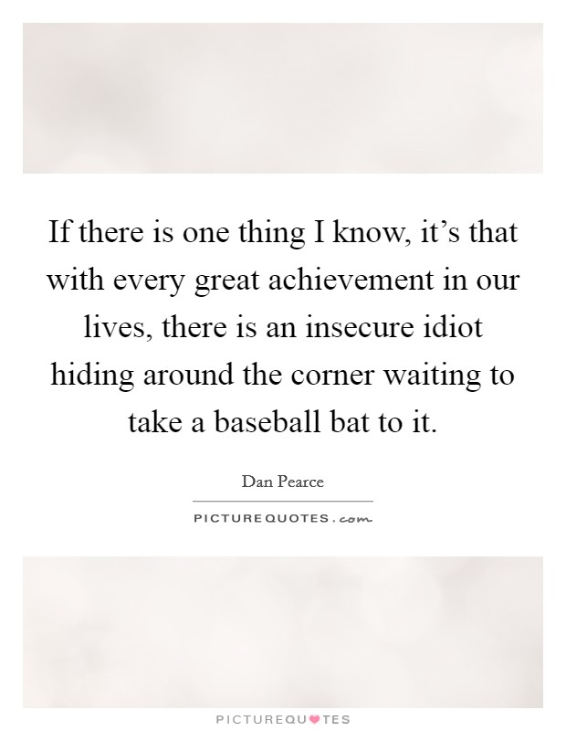 If there is one thing I know, it's that with every great achievement in our lives, there is an insecure idiot hiding around the corner waiting to take a baseball bat to it. Picture Quote #1