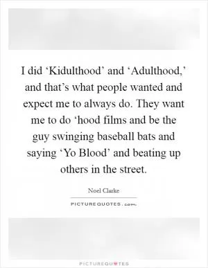 I did ‘Kidulthood’ and ‘Adulthood,’ and that’s what people wanted and expect me to always do. They want me to do ‘hood films and be the guy swinging baseball bats and saying ‘Yo Blood’ and beating up others in the street Picture Quote #1