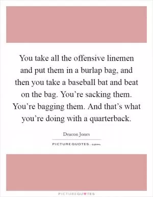 You take all the offensive linemen and put them in a burlap bag, and then you take a baseball bat and beat on the bag. You’re sacking them. You’re bagging them. And that’s what you’re doing with a quarterback Picture Quote #1
