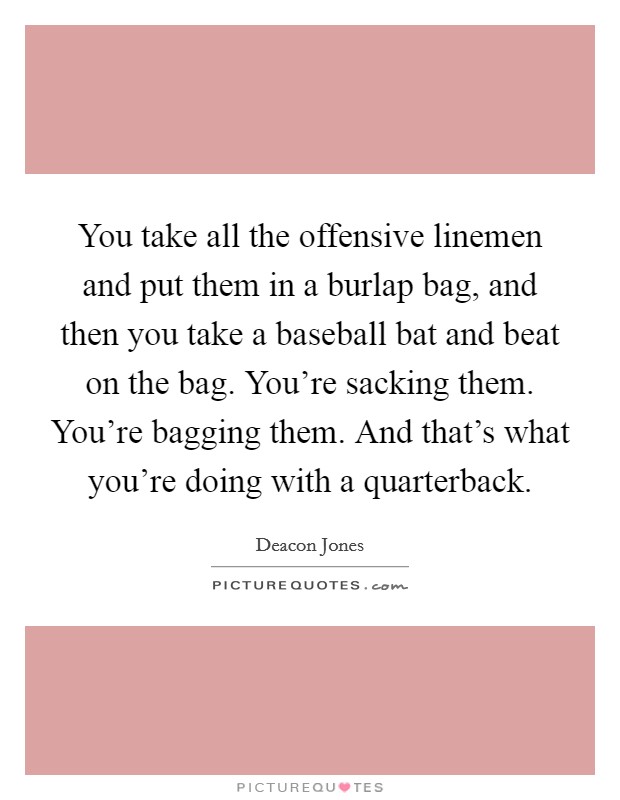 You take all the offensive linemen and put them in a burlap bag, and then you take a baseball bat and beat on the bag. You're sacking them. You're bagging them. And that's what you're doing with a quarterback. Picture Quote #1