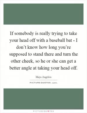 If somebody is really trying to take your head off with a baseball bat - I don’t know how long you’re supposed to stand there and turn the other cheek, so he or she can get a better angle at taking your head off Picture Quote #1