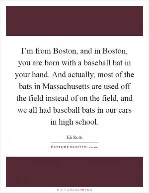 I’m from Boston, and in Boston, you are born with a baseball bat in your hand. And actually, most of the bats in Massachusetts are used off the field instead of on the field, and we all had baseball bats in our cars in high school Picture Quote #1