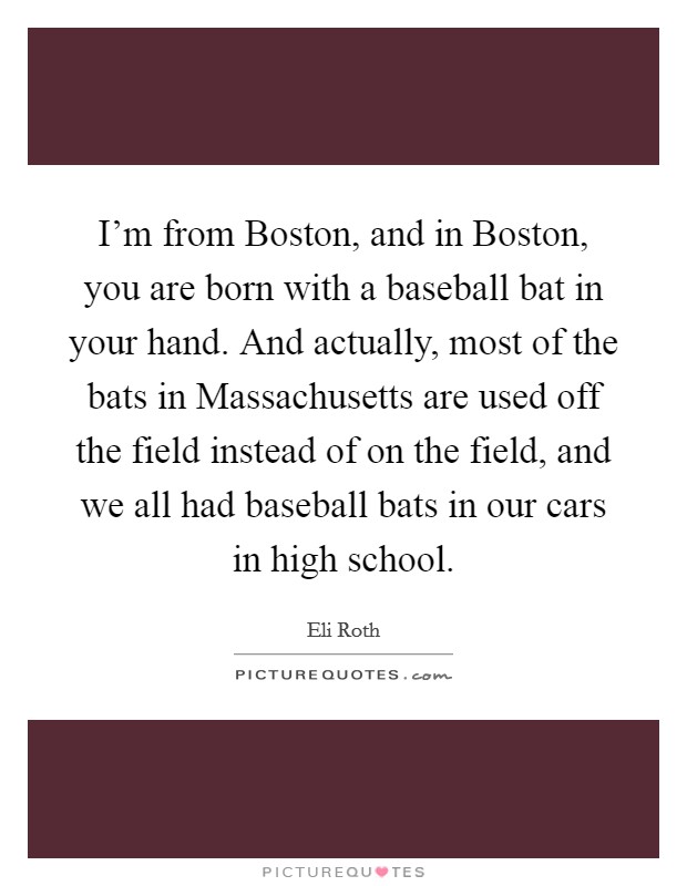 I'm from Boston, and in Boston, you are born with a baseball bat in your hand. And actually, most of the bats in Massachusetts are used off the field instead of on the field, and we all had baseball bats in our cars in high school. Picture Quote #1