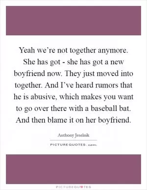 Yeah we’re not together anymore. She has got - she has got a new boyfriend now. They just moved into together. And I’ve heard rumors that he is abusive, which makes you want to go over there with a baseball bat. And then blame it on her boyfriend Picture Quote #1