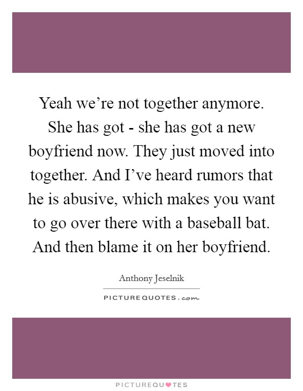 Yeah we're not together anymore. She has got - she has got a new boyfriend now. They just moved into together. And I've heard rumors that he is abusive, which makes you want to go over there with a baseball bat. And then blame it on her boyfriend. Picture Quote #1