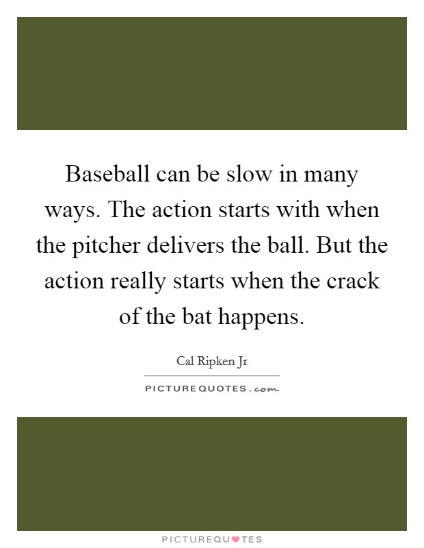 Baseball can be slow in many ways. The action starts with when the pitcher delivers the ball. But the action really starts when the crack of the bat happens. Picture Quote #1