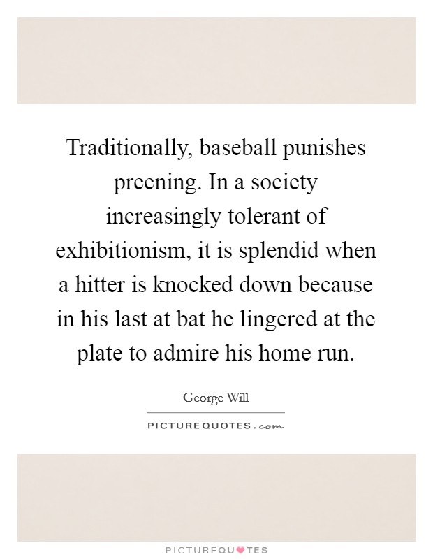 Traditionally, baseball punishes preening. In a society increasingly tolerant of exhibitionism, it is splendid when a hitter is knocked down because in his last at bat he lingered at the plate to admire his home run. Picture Quote #1