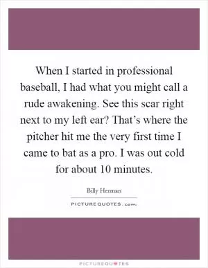 When I started in professional baseball, I had what you might call a rude awakening. See this scar right next to my left ear? That’s where the pitcher hit me the very first time I came to bat as a pro. I was out cold for about 10 minutes Picture Quote #1