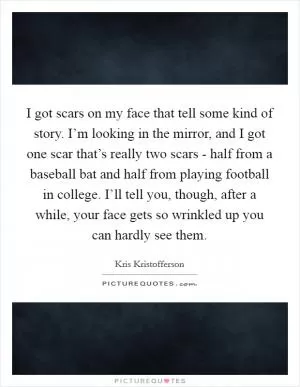 I got scars on my face that tell some kind of story. I’m looking in the mirror, and I got one scar that’s really two scars - half from a baseball bat and half from playing football in college. I’ll tell you, though, after a while, your face gets so wrinkled up you can hardly see them Picture Quote #1