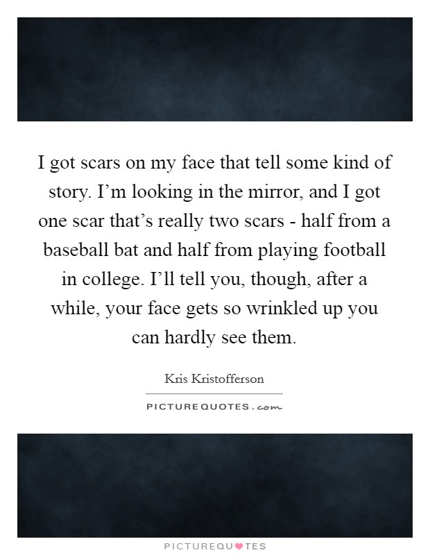 I got scars on my face that tell some kind of story. I'm looking in the mirror, and I got one scar that's really two scars - half from a baseball bat and half from playing football in college. I'll tell you, though, after a while, your face gets so wrinkled up you can hardly see them. Picture Quote #1