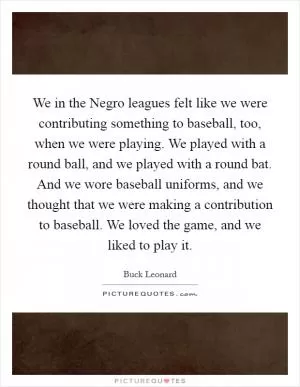 We in the Negro leagues felt like we were contributing something to baseball, too, when we were playing. We played with a round ball, and we played with a round bat. And we wore baseball uniforms, and we thought that we were making a contribution to baseball. We loved the game, and we liked to play it Picture Quote #1