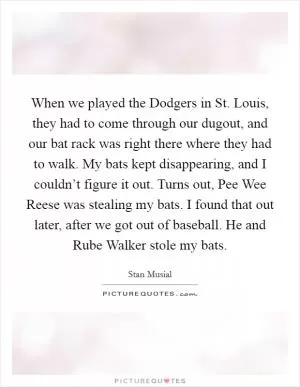 When we played the Dodgers in St. Louis, they had to come through our dugout, and our bat rack was right there where they had to walk. My bats kept disappearing, and I couldn’t figure it out. Turns out, Pee Wee Reese was stealing my bats. I found that out later, after we got out of baseball. He and Rube Walker stole my bats Picture Quote #1
