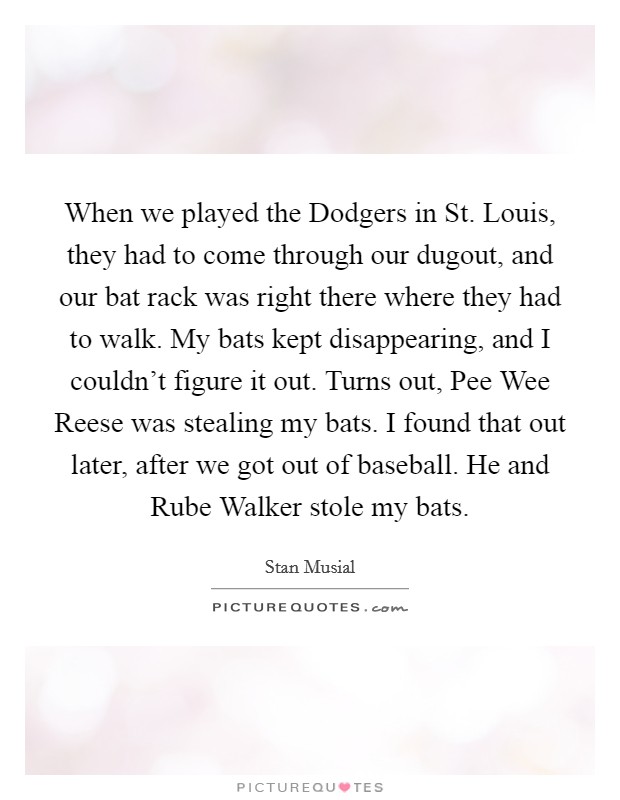When we played the Dodgers in St. Louis, they had to come through our dugout, and our bat rack was right there where they had to walk. My bats kept disappearing, and I couldn't figure it out. Turns out, Pee Wee Reese was stealing my bats. I found that out later, after we got out of baseball. He and Rube Walker stole my bats. Picture Quote #1