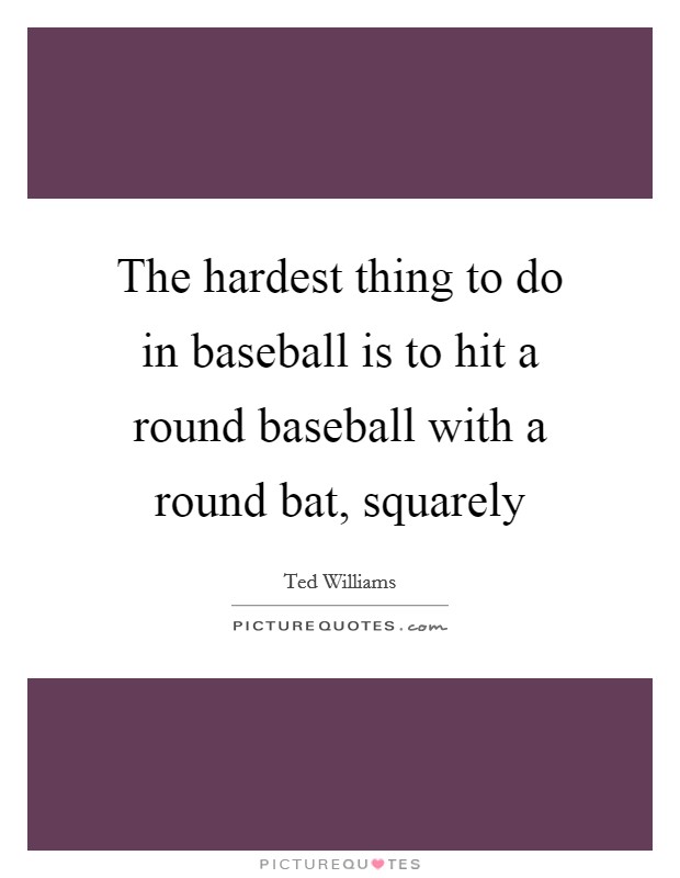 The hardest thing to do in baseball is to hit a round baseball with a round bat, squarely Picture Quote #1