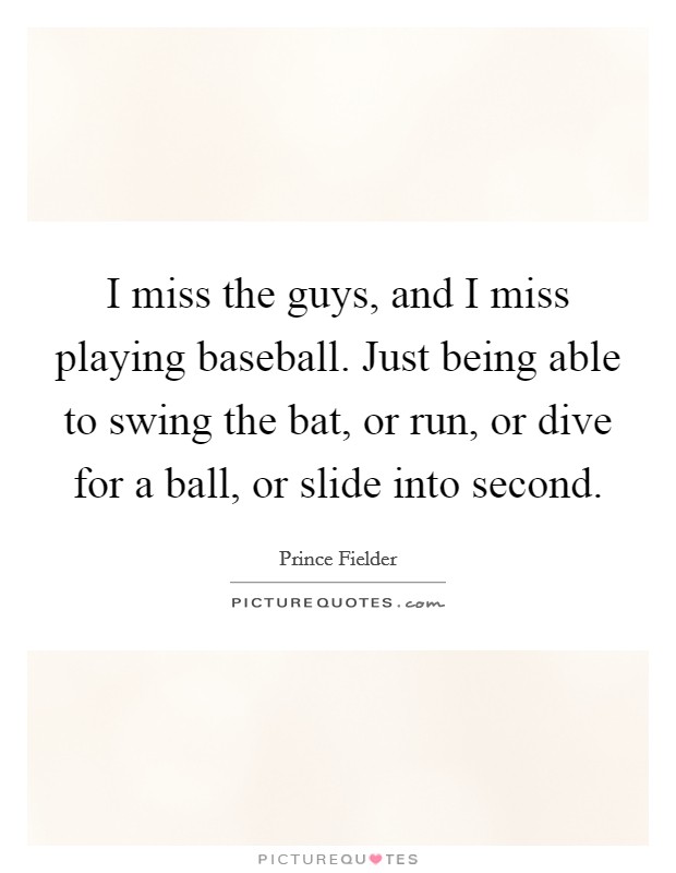 I miss the guys, and I miss playing baseball. Just being able to swing the bat, or run, or dive for a ball, or slide into second. Picture Quote #1