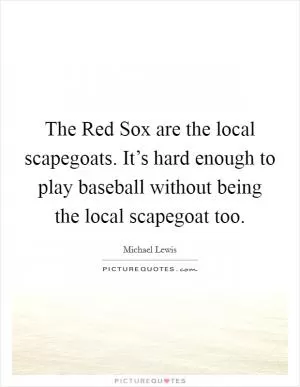 The Red Sox are the local scapegoats. It’s hard enough to play baseball without being the local scapegoat too Picture Quote #1