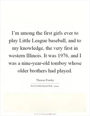 I’m among the first girls ever to play Little League baseball, and to my knowledge, the very first in western Illinois. It was 1976, and I was a nine-year-old tomboy whose older brothers had played Picture Quote #1
