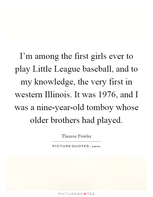 I'm among the first girls ever to play Little League baseball, and to my knowledge, the very first in western Illinois. It was 1976, and I was a nine-year-old tomboy whose older brothers had played. Picture Quote #1